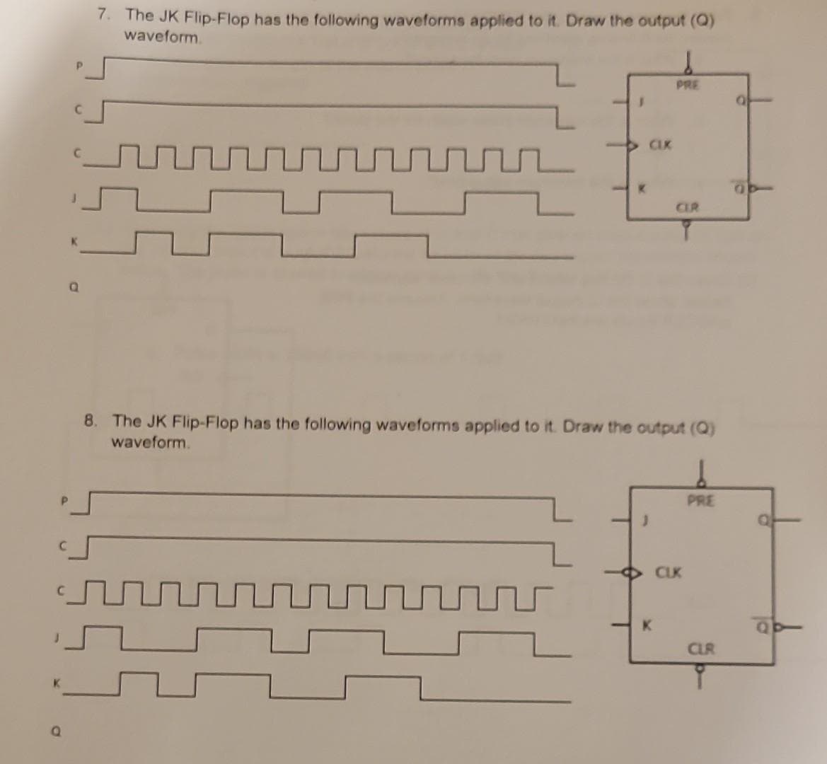 Q
P
C
a
7. The JK Flip-Flop has the following waveforms applied to it. Draw the output (Q)
waveform.
J
K
CIK
PRE
J
CIR
8. The JK Flip-Flop has the following waveforms applied to it. Draw the output (Q)
waveform.
CLK
PRE
CLR
Q