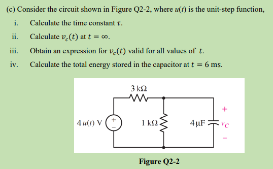(c) Consider the circuit shown in Figure Q2-2, where u(t) is the unit-step function,
i. Calculate the time constant T.
ii.
iii.
iv.
Calculate v₂(t) at t = ∞o.
Obtain an expression for ve(t) valid for all values of t.
Calculate the total energy stored in the capacitor at t = 6 ms.
4u(t) V
3 ΚΩ
1 ΚΩ.
Figure Q2-2
4μF
+
VC