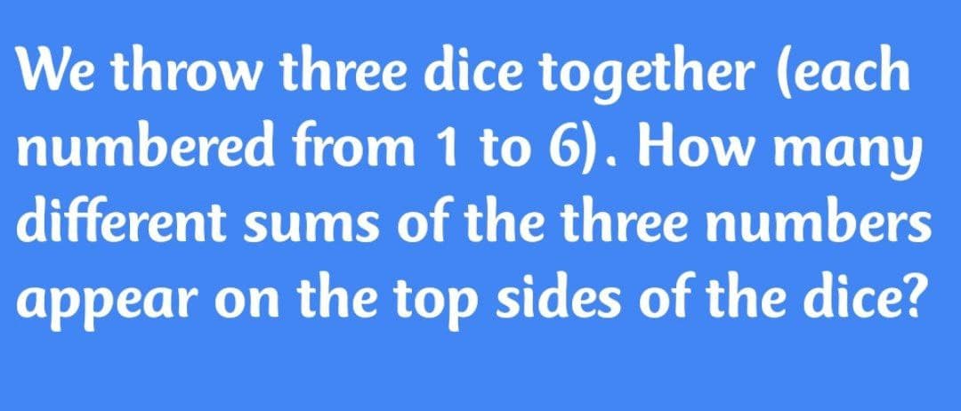 We throw three dice together (each
numbered from 1 to 6). How many
different sums of the three numbers
appear on the top sides of the dice?
