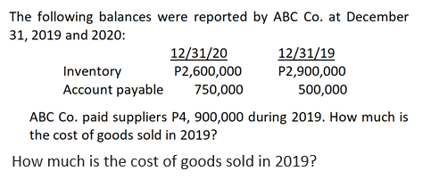 The following balances were reported by ABC Co. at December
31, 2019 and 2020:
Inventory
Account payable
12/31/20
P2,600,000
750,000
12/31/19
P2,900,000
500,000
ABC Co. paid suppliers P4, 900,000 during 2019. How much is
the cost of goods sold in 2019?
How much is the cost of goods sold in 2019?
