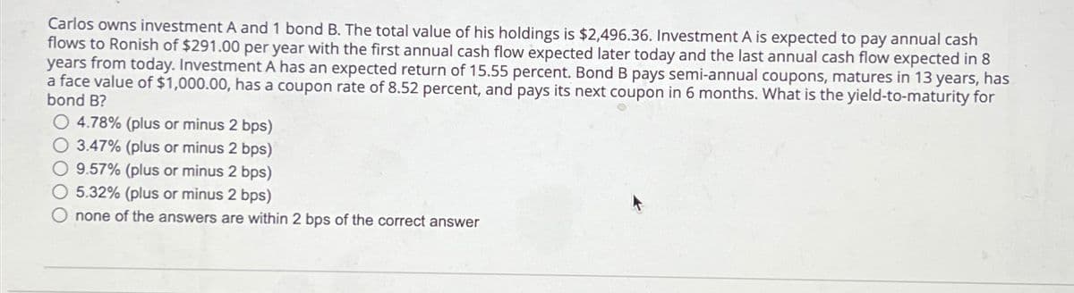 Carlos owns investment A and 1 bond B. The total value of his holdings is $2,496.36. Investment A is expected to pay annual cash
flows to Ronish of $291.00 per year with the first annual cash flow expected later today and the last annual cash flow expected in 8
years from today. Investment A has an expected return of 15.55 percent. Bond B pays semi-annual coupons, matures in 13 years, has
a face value of $1,000.00, has a coupon rate of 8.52 percent, and pays its next coupon in 6 months. What is the yield-to-maturity for
bond B?
4.78% (plus or minus 2 bps)
3.47% (plus or minus 2 bps)
9.57% (plus or minus 2 bps)
5.32% (plus or minus 2 bps)
none of the answers are within 2 bps of the correct answer