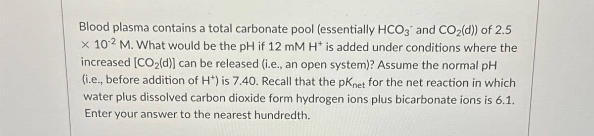 Blood plasma contains a total carbonate pool (essentially HCO3 and CO₂(d)) of 2.5
x 10-2 M. What would be the pH if 12 mM H+ is added under conditions where the
increased [CO₂(d)] can be released (i.e., an open system)? Assume the normal pH
(i.e., before addition of H*) is 7.40. Recall that the pKnet for the net reaction in which
water plus dissolved carbon dioxide form hydrogen ions plus bicarbonate ions is 6.1.
Enter your answer to the nearest hundredth.