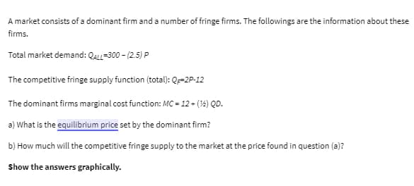 A market consists of a dominant firm and a number of fringe firms. The followings are the information about these
firms.
Total market demand: QALL-300- (2.5) P
The competitive fringe supply function (total): Q-2P-12
The dominant firms marginal cost function: MC = 12 + (14) QD.
a) What is the equilibrium price set by the dominant firm?
b) How much will the competitive fringe supply to the market at the price found in question (a)?
Show the answers graphically.