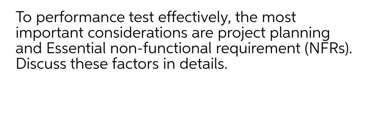To performance test effectively, the most
important considerations are project planning
and Essential non-functional requirement (NFRS).
Discuss these factors in details.
