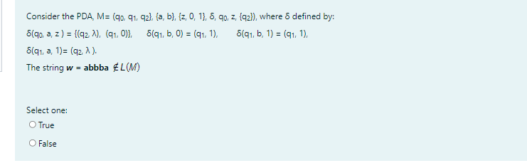 Consider the PDA, M= (q0, q1, 92), (a, b}, {z, 0, 1}, 8, qo, z, {q2}), where 8 defined by:
S(90, a, z) = {(q2 N), (91, 0)}, S(q1, b, 0) = (q1, 1),
8(q1, a, 1)= (q2, A ).
8(91, b, 1) = (91, 1),
The string w = abbba EL(M)
Select one:
O True
O False
