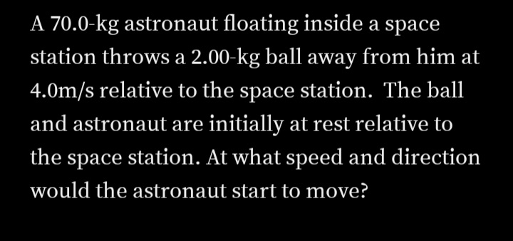 A 70.0-kg astronaut floating inside a space
station throws a 2.00-kg ball away from him at
4.0m/s relative to the space station. The ball
and astronaut are initially at rest relative to
the space station. At what speed and direction
would the astronaut start to move?
