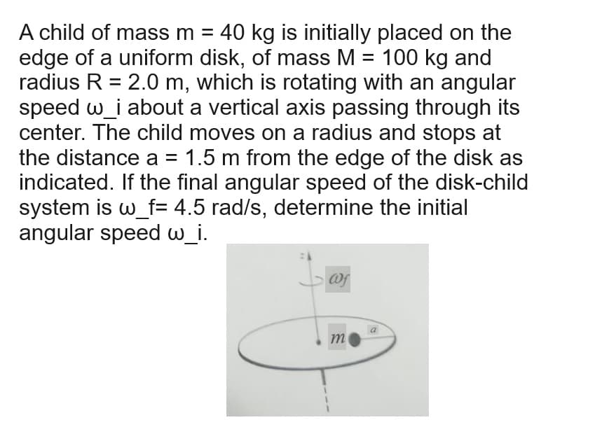 A child of mass m = 40 kg is initially placed on the
edge of a uniform disk, of mass M = 100 kg and
radius R = 2.0 m, which is rotating with an angular
speed w_i about a vertical axis passing through its
center. The child moves on a radius and stops at
the distance a = 1.5 m from the edge of the disk as
indicated. If the final angular speed of the disk-child
system is w_f= 4.5 rad/s, determine the initial
angular speed w_i.
@f
m
a