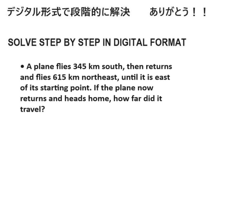 デジタル形式で段階的に解決 ありがとう!!
SOLVE STEP BY STEP IN DIGITAL FORMAT
• A plane flies 345 km south, then returns
and flies 615 km northeast, until it is east
of its starting point. If the plane now
returns and heads home, how far did it
travel?