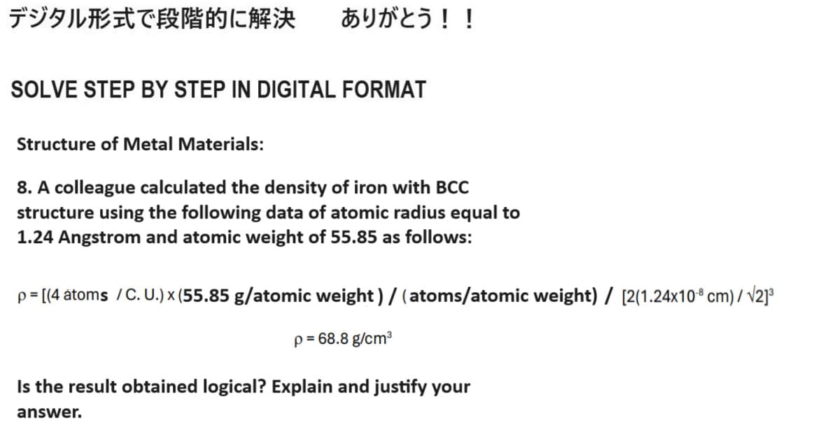 デジタル形式で段階的に解決 ありがとう!!
SOLVE STEP BY STEP IN DIGITAL FORMAT
Structure of Metal Materials:
8. A colleague calculated the density of iron with BCC
structure using the following data of atomic radius equal to
1.24 Angstrom and atomic weight of 55.85 as follows:
p = [(4 atoms / C. U.) x (55.85 g/atomic weight)/(atoms/atomic weight) / [2(1.24x108 cm)/√2]³
p = 68.8 g/cm³
Is the result obtained logical? Explain and justify your
answer.