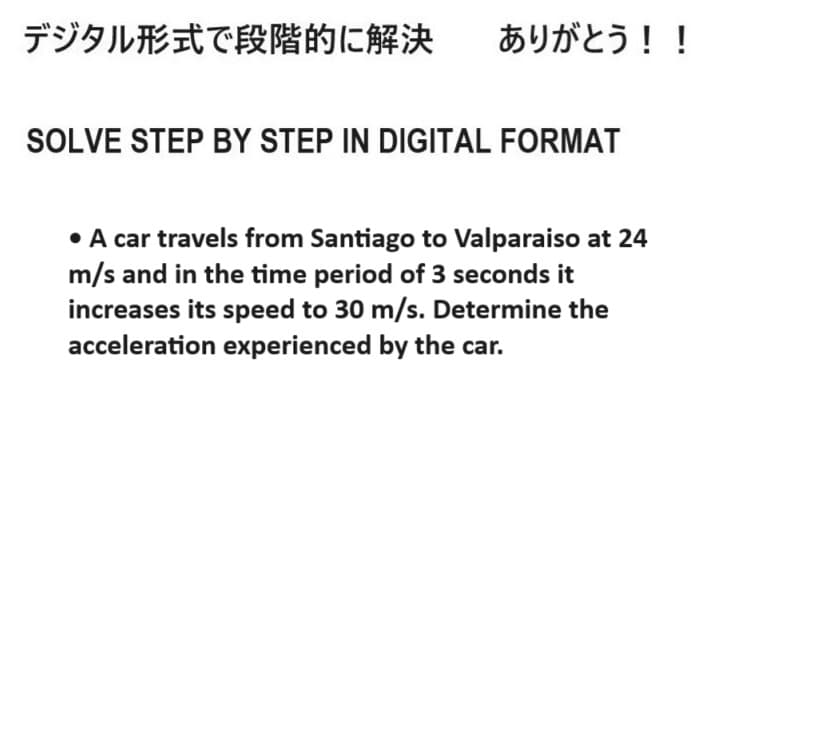 デジタル形式で段階的に解決 ありがとう!!
SOLVE STEP BY STEP IN DIGITAL FORMAT
• A car travels from Santiago to Valparaiso at 24
m/s and in the time period of 3 seconds it
increases its speed to 30 m/s. Determine the
acceleration experienced by the car.