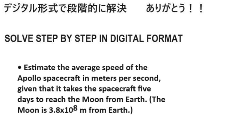 デジタル形式で段階的に解決
ありがとう!!
SOLVE STEP BY STEP IN DIGITAL FORMAT
• Estimate the average speed of the
Apollo spacecraft in meters per second,
given that it takes the spacecraft five
days to reach the Moon from Earth. (The
Moon is 3.8x108 m from Earth.)