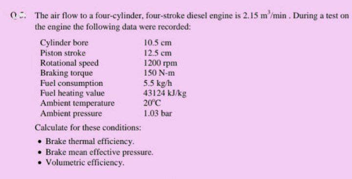 0. The air flow to a four-cylinder, four-stroke diesel engine is 2.15 m'/min . During a test on
the engine the following data were recorded:
Cylinder bore
Piston stroke
Rotational speed
Braking torque
Fuel consumption
Fuel heating value
Ambient temperature
Ambient pressure
10.5 cm
12.5 cm
1200 rpm
150 N-m
5.5 kg/h
43124 kJ/kg
20°C
1.03 bar
Calculate for these conditions:
• Brake thermal efficiency.
• Brake mean effective pressure.
• Volumetric efficiency.
