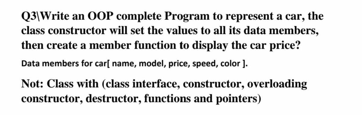 Q3\Write an OOP complete Program to represent a car, the
class constructor will set the values to all its data members,
then create a member function to display the car price?
Data members for car[ name, model, price, speed, color ].
Not: Class with (class interface, constructor, overloading
constructor, destructor, functions and pointers)
