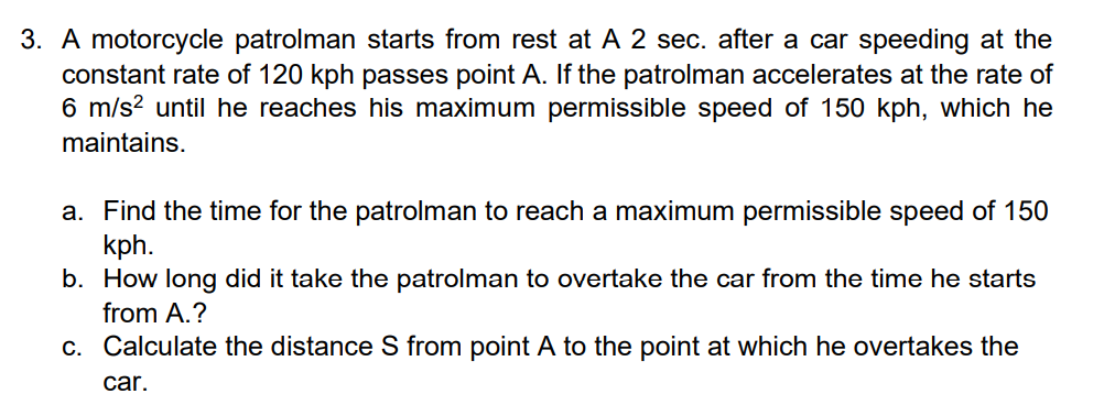3. A motorcycle patrolman starts from rest at A 2 sec. after a car speeding at the
constant rate of 120 kph passes point A. If the patrolman accelerates at the rate of
6 m/s? until he reaches his maximum permissible speed of 150 kph, which he
maintains.
a. Find the time for the patrolman to reach a maximum permissible speed of 150
kph.
b. How long did it take the patrolman to overtake the car from the time he starts
from A.?
c. Calculate the distance S from point A to the point at which he overtakes the
car.
