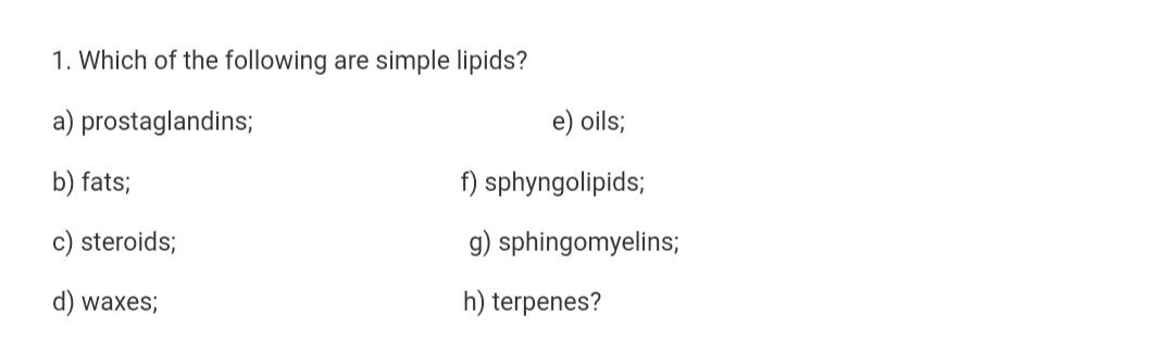 1. Which of the following are simple lipids?
a) prostaglandins;
e) oils;
b) fats;
f) sphyngolipids;
c) steroids;
g) sphingomyelins;
d) waxes;
h) terpenes?
