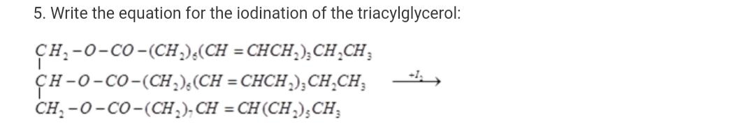 5. Write the equation for the iodination of the triacylglycerol:
CH:-0-CO-(CH;);(CH = CHCH,); CH¸CH;
ÇH-0-CO-(CH,),(CH = CHCH.);CH.CH;
CH; -0-Co-(CH,); CH = CH (CH;);CH;
