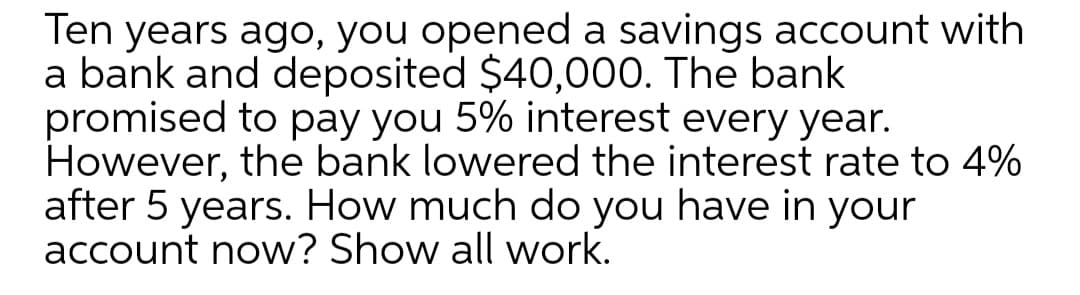 Ten years ago, you opened a savings account with
a bank and deposited $40,000. The bank
promised to pay you 5% interest every year.
However, the bank lowered the interest rate to 4%
after 5 years. How much do you have in your
account now? Show all work.
