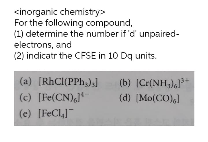 <inorganic chemistry>
For the following compound,
(1) determine the number if 'd' unpaired-
electrons, and
(2) indicatr the CFSE in 10 Dq units.
(a) [RhCl(PPh,)3]
(b) [Cr(NH3)6]³+
(c) [Fe(CN)]ª¯
(d) [Mo(CO),]
(e) [FeCl,]¯

