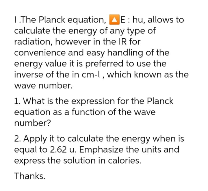 L.The Planck equation,
calculate the energy of any type of
radiation, however in the IR for
convenience and easy handling of the
energy value it is preferred to use the
inverse of the in cm-l, which known as the
wave number.
E: hu, allows to
1. What is the expression for the Planck
equation as a function of the wave
number?
2. Apply it to calculate the energy when is
equal to 2.62 u. Emphasize the units and
express the solution in calories.
Thanks.
