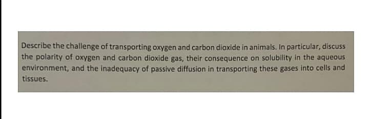 Describe the challenge of transporting oxygen and carbon dioxide in animals. In particular, discuss
the polarity of oxygen and carbon dioxide gas, their consequence on solubility in the aqueous
environment, and the inadequacy of passive diffusion in transporting these gases into cells and
tissues.
