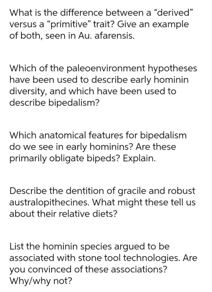 What is the difference between a "derived"
versus a “primitive" trait? Give an example
of both, seen in Au. afarensis.
Which of the paleoenvironment hypotheses
have been used to describe early hominin
diversity, and which have been used to
describe bipedalism?
Which anatomical features for bipedalism
do we see in early hominins? Are these
primarily obligate bipeds? Explain.
Describe the dentition of gracile and robust
australopithecines. What might these tell us
about their relative diets?
List the hominin species argued to be
associated with stone tool technologies. Are
you convinced of these associations?
Why/why not?
