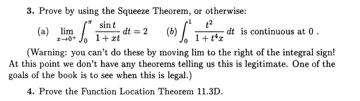 3. Prove by using the Squeeze Theorem, or otherwise:
t2
dt is continuous at 0.
TT
sin t
dt
1+ xt
(а) lim
(b)
1+ t4x
(Warning: you can't do these by moving lim to the right of the integral sign!
At this point we don't have any theorems telling us this is legitimate. One of the
goals of the book is to see when this is legal.)
4. Prove the Function Location Theorem 11.3D.
