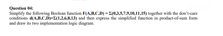 Question 04:
Simplify the following Boolean function F(A,B,C,D) = E(0,3,5,7,9,10,11,15) together with the don't-care
conditions d(A,B,C,D)=E(1,2,6,8,13) and then express the simplified function in product-of-sum form
and draw its two implementation logic diagram.
