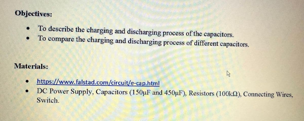 Objectives:
To describe the charging and discharging process of the capacitors.
To compare the charging and discharging process of different capacitors.
Materials:
https://www.falstad.com/circuit/e-cap.html
DC Power Supply, Capacitors (150µF and 450µF), Resistors (100k2), Connecting Wires,
Switch.
