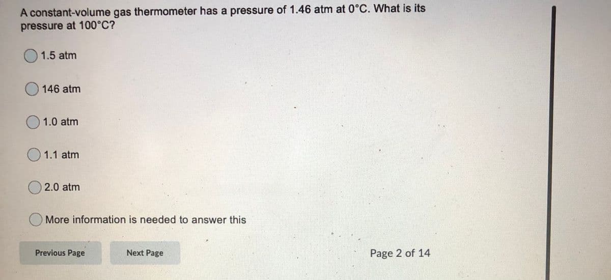 A constant-volume gas thermometer has a pressure of 1.46 atm at 0°C. What is its
pressure at 100°C?
O 1.5 atm
O 146 atm
O 1.0 atm
O 1.1 atm
O 2.0 atm
O More information is needed to answer this
Previous Page
Next Page
Page 2 of 14
