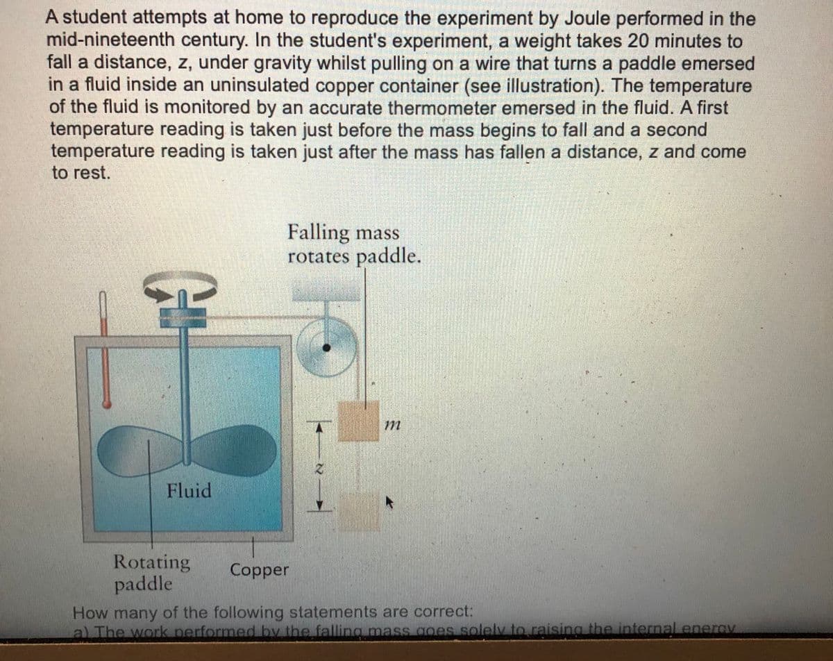 A student attempts at home to reproduce the experiment by Joule performed in the
mid-nineteenth century. In the student's experiment, a weight takes 20 minutes to
fall a distance, z, under gravity whilst pulling on a wire that turns a paddle emersed
in a fluid inside an uninsulated copper container (see illustration). The temperature
of the fluid is monitored by an accurate thermometer emersed in the fluid. A first
temperature reading is taken just before the mass begins to fall and a second
temperature reading is taken just after the mass has fallen a distance, z and come
to rest.
Falling mass
rotates paddle.
Fluid
Rotating
paddle
Copper
How many of the following statements are correct:
al The work performed by the falling mass goes solely to raising the internal enerav
