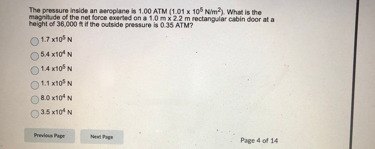 The pressure inside an aeroplane is 1.00 ATM (1.01 x 105 N/m2). What is the
magnitude of the net force exerted on a 1.0 m x 2.2 m rectangular cabin door at a
height of 36,000 ft if the outside pressure is 0.35 ATM?
O 1.7 x105 N
5.4 x104 N
1.4 x105 N
O 1.1 x105 N
8.0 x104 N
3.5 x104 N
Previous Page
Next Page
Page 4 of 14
