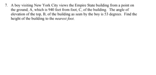 7. A boy visiting New York City views the Empire State building from a point on
the ground, A, which is 940 feet from foot, C, of the building. The angle of
elevation of the top, B, of the building as seen by the boy is 53 degrees. Find the
height of the building to the nearest foot.
