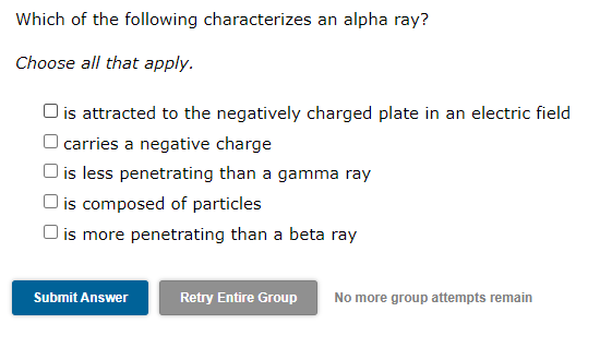 Which of the following characterizes an alpha ray?
Choose all that apply.
O is attracted to the negatively charged plate in an electric field
O carries a negative charge
is less penetrating than a gamma ray
|is composed of particles
is more penetrating than a beta ray
Submit Answer
Retry Entire Group
No more group attempts remain
