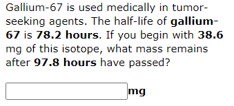 Gallium-67 is used medically in tumor-
seeking agents. The half-life of gallium-
67 is 78.2 hours. If you begin with 38.6
mg of this isotope, what mass remains
after 97.8 hours have passed?
mg

