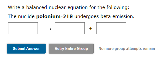 Write a balanced nuclear equation for the following:
The nuclide polonium-218 undergoes beta emission.
+
Submit Answer
Retry Entire Group
No more group attempts remain
