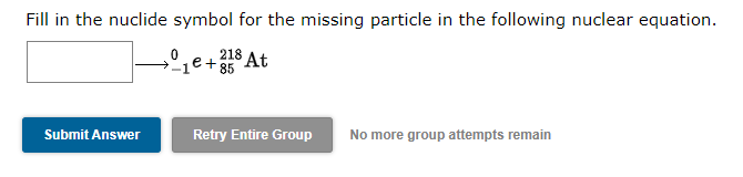 Fill in the nuclide symbol for the missing particle in the following nuclear equation.
218 At
e+ 85
Retry Entire Group
No more group attempts remain
Submit Answer
