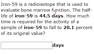 Iron-59 is a radioisotope that is used to
evaluate bone marrow function. The half-
life of iron-59 is 44.5 days. How much
time is required for the activity of a
sample of iron-59 to fall to 20.1 percent
of its original value?
days
