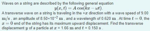 Waves on a string are described by the following general equation
y(x, t) = A cos(kx – wt).
A transverse wave on a string is traveling in the + direction with a wave speed of 9.00
m/s, an amplitude of 8.50×10-2 m, and a wavelength of 0.620 m. At time
0, the
x = 0 end of the string has its maximum upward displacement. Find the transverse
displacement y of a particle at x = 1.66 m and t = 0.150 s.
-
