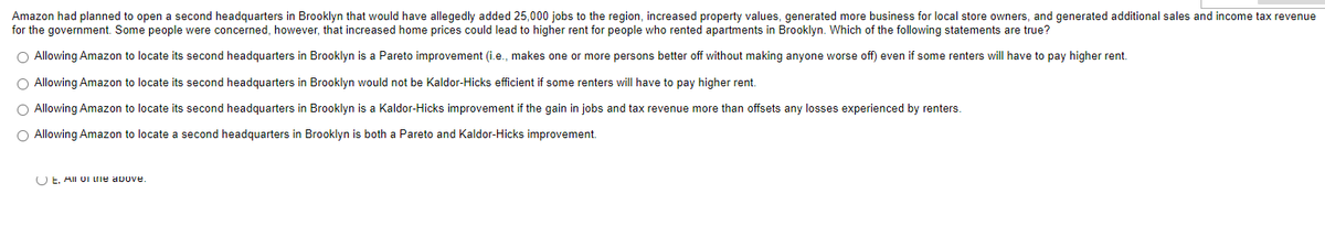 Amazon had planned to open a second headquarters in Brooklyn that would have allegedly added 25,000 jobs to the region, increased property values, generated more business for local store owners, and generated additional sales and income tax revenue
for the government. Some people were concerned, however, that increased home prices could lead to higher rent for people who rented apartments in Brooklyn. Which of the following statements are true?
O Allowing Amazon to locate its second headquarters in Brooklyn is a Pareto improvement (i.e., makes one or more persons better off without making anyone worse off) even if some renters will have to pay higher rent.
O Allowing Amazon to locate its second headquarters in Brooklyn would not be Kaldor-Hicks efficient if some renters will have to pay higher rent.
O Allowing Amazon to locate its second headquarters in Brooklyn is a Kaldor-Hicks improvement if the gain in jobs and tax revenue more than offsets any losses experienced by renters.
O Allowing Amazon to locate a second headquarters in Brooklyn is both a Pareto and Kaldor-Hicks improvement.
O E. All oi ne above.
