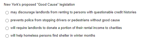 New York's proposed "Good Cause" legislation
may discourage landlords from renting to persons with questionable credit histories
prevents police from stopping drivers or pedestrians without good cause
will require landlords to donate a portion of their rental income to charities
will help homeless persons find shelter in winter months
