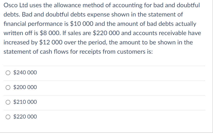 Osco Ltd uses the allowance method of accounting for bad and doubtful
debts. Bad and doubtful debts expense shown in the statement of
financial performance is $10 000 and the amount of bad debts actually
written off is $8 000. If sales are $220 000 and accounts receivable have
increased by $12 000 over the period, the amount to be shown in the
statement of cash flows for receipts from customers is:
O $240 000
O $200 000
O $210 000
O $220 000