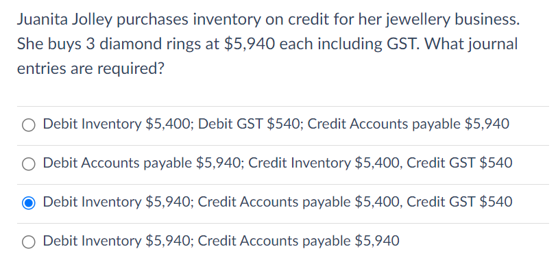 Juanita Jolley purchases inventory on credit for her jewellery business.
She buys 3 diamond rings at $5,940 each including GST. What journal
entries are required?
O Debit Inventory $5,400; Debit GST $540; Credit Accounts payable $5,940
Debit Accounts payable $5,940; Credit Inventory $5,400, Credit GST $540
● Debit Inventory $5,940; Credit Accounts payable $5,400, Credit GST $540
Debit Inventory $5,940; Credit Accounts payable $5,940