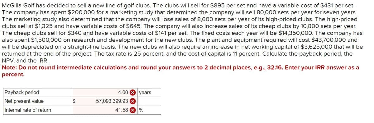 McGilla Golf has decided to sell a new line of golf clubs. The clubs will sell for $895 per set and have a variable cost of $431 per set.
The company has spent $200,000 for a marketing study that determined the company will sell 80,000 sets per year for seven years.
The marketing study also determined that the company will lose sales of 8,600 sets per year of its high-priced clubs. The high-priced
clubs sell at $1,325 and have variable costs of $645. The company will also increase sales of its cheap clubs by 10,800 sets per year.
The cheap clubs sell for $340 and have variable costs of $141 per set. The fixed costs each year will be $14,350,000. The company has
also spent $1,500,000 on research and development for the new clubs. The plant and equipment required will cost $43,700,000 and
will be depreciated on a straight-line basis. The new clubs will also require an increase in net working capital of $3,625,000 that will be
returned at the end of the project. The tax rate is 25 percent, and the cost of capital is 11 percent. Calculate the payback period, the
NPV, and the IRR.
Note: Do not round intermediate calculations and round your answers to 2 decimal places, e.g., 32.16. Enter your IRR answer as a
percent.
Payback period
4.00 years
Net present value
$
57,093,399.93
Internal rate of return
41.58%