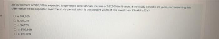 An investment of S80,000 is expected to generate a net annual income of $27,000 for 5 years. If the study period is 20 years, and assuming this
aiternative will be repeated over the study period, what is the present worth of this investment if MARR is 13P
O a $14,905
O b. $17,019
OE $4,255
Od S109,668
O e. $29,880
