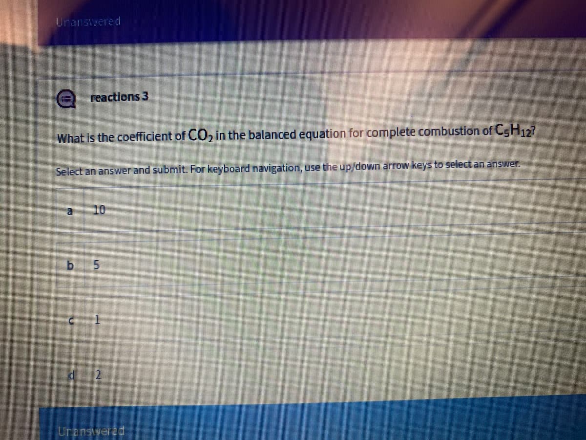 Uranswered
reactions 3
What is the coefficient of CO, in the balanced equation for complete combustion of C,H27
Select an answer and submit. For keyboard navigation, use the up/down arrow keys to select an answer.
a.
10
5.
Unanswered
