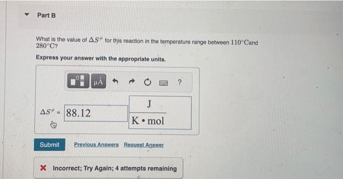 Part B
What is the value of AS for this reaction in the temperature range between 110° Cand
280°C?
Express your answer with the appropriate units.
AS* 88.12
HÅ
J
K. mol
Submit Previous Answers Request Answer
X Incorrect; Try Again; 4 attempts remaining
?