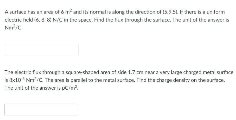 A surface has an area of 6 m² and its normal is along the direction of (5,9,5). If there is a uniform
electric field (6, 8, 8) N/C in the space. Find the flux through the surface. The unit of the answer is
Nm²/C
The electric flux through a square-shaped area of side 1.7 cm near a very large charged metal surface
is 8x10-5 Nm²/C. The area is parallel to the metal surface. Find the charge density on the surface.
The unit of the answer is pC/m².