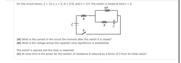 For the circuit shown, 5 = 12 v, x = 3, R = 2 02, and C = 3 F. The switch is closed at time t = 0.
XR
ww
www
R
R
(A) What is the current in the circuit the moment after the switch S is closed?
(B) What is the voltage across the capacitor once equilibrium is established.
The switch is opened and the clock is restarted.
(C) At what time is the power for the resistor of resistance R reduced by a factor of 3 from its initial value?