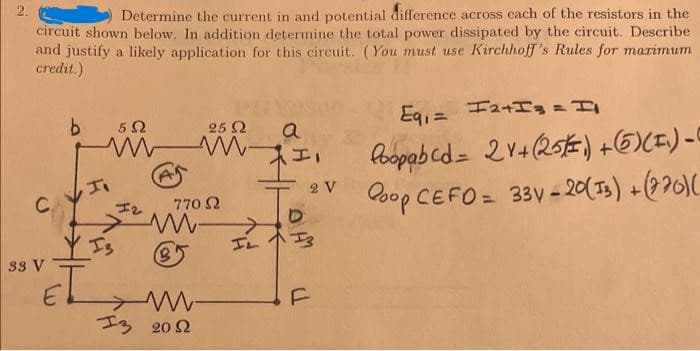 2.
Determine the current in and potential difference across each of the resistors in the
circuit shown below. In addition determine the total power dissipated by the circuit. Describe
and justify a likely application for this circuit. (You must use Kirchhoff's Rules for maximum
credit.)
C
33 V
E
b
5 Ω
25 2
www.
I₁
12
> M-
B
770 2
13 2012
a
HO
II
2 V
Eq₁ = I2+I3 = I
Poopabcd= 21+ (25) + (65) (F₁)-0
Coop CEFO= 33y - 20(13) + (220)(