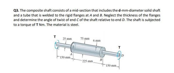 Q3. The composite shaft consists of a mid-section that includes the d-mm-diameter solid shaft
and a tube that is welded to the rigid flanges at A and B. Neglect the thickness of the flanges
and determine the angle of twist of end C of the shaft relative to end D. The shaft is subjected
to a torque of T Nm. The material is steel.
25 mm
75 mm
6 mm
150 mm.
225 mm
150 mm

